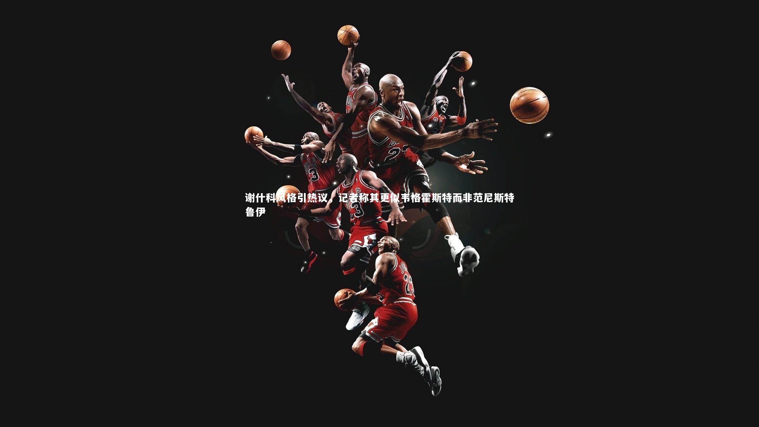 南宫娱乐官网_谢什科风格引热议，记者称其更似韦格霍斯特而非范尼斯特鲁伊