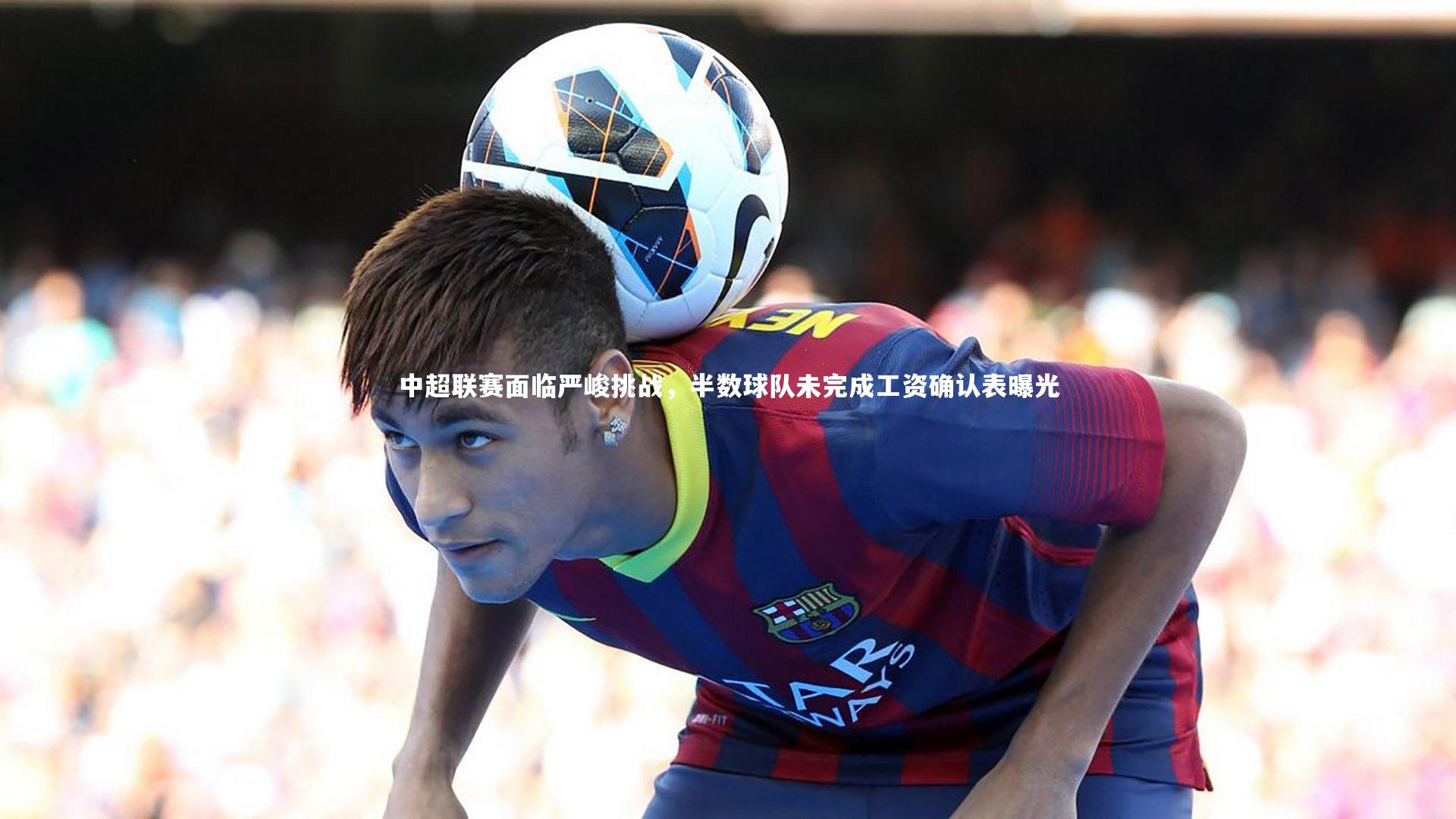 中超联赛面临严峻挑战，半数球队未完成工资确认表曝光